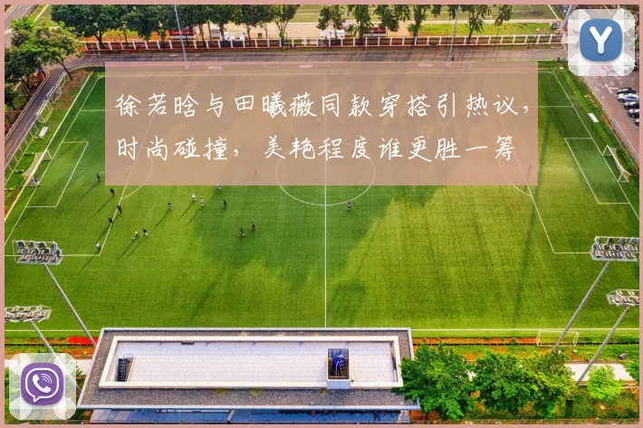 徐若晗与田曦薇同款穿搭引热议，时尚碰撞，美艳程度谁更胜一筹