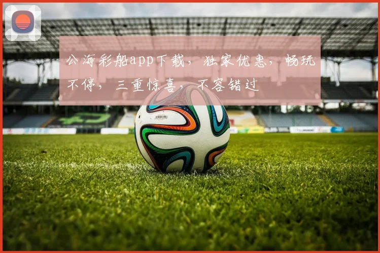 公海彩船app下载，独家优惠，畅玩不停，三重惊喜，不容错过