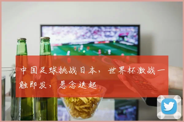 中国足球挑战日本，世界杯激战一触即发，悬念迭起