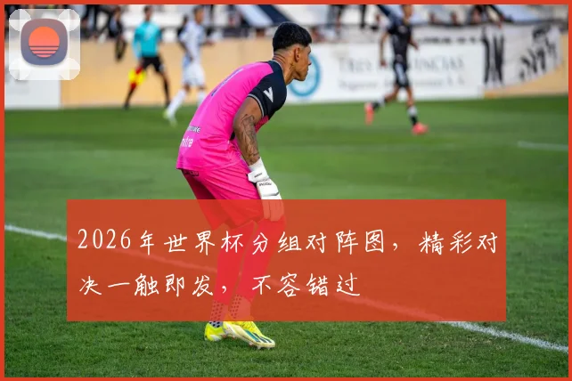 2026年世界杯分组对阵图，精彩对决一触即发，不容错过