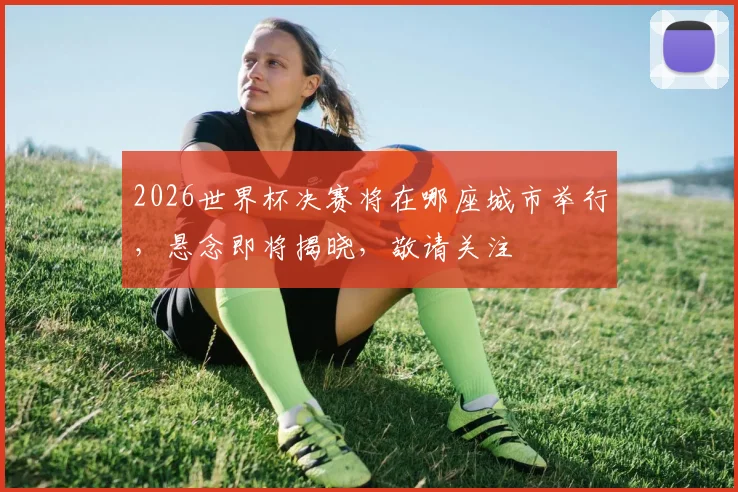 2026世界杯决赛将在哪座城市举行，悬念即将揭晓，敬请关注