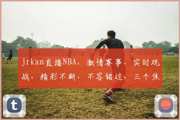jrkan直播NBA，激情赛事，实时观战，精彩不断，不容错过，三个焦点，锁定盛宴。