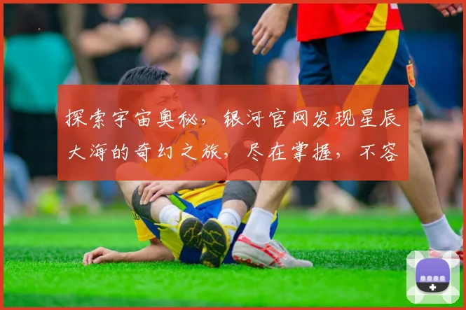 探索宇宙奥秘，银河官网发现星辰大海的奇幻之旅，尽在掌握，不容错过